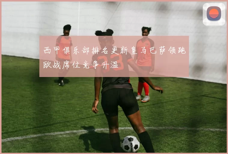 西甲俱乐部排名更新皇马巴萨领跑欧战席位竞争升温