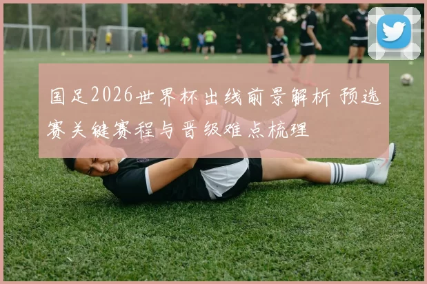 国足2026世界杯出线前景解析 预选赛关键赛程与晋级难点梳理