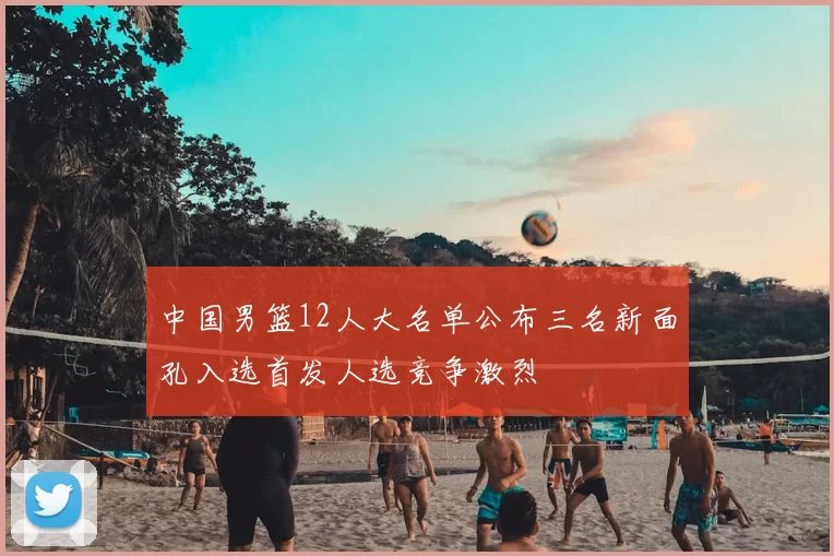 中国男篮12人大名单公布三名新面孔入选首发人选竞争激烈