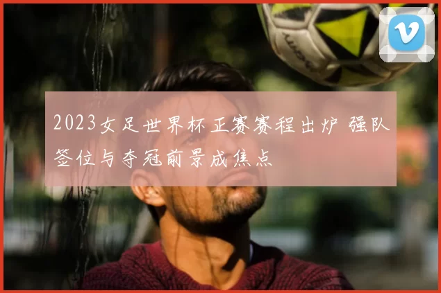 2023女足世界杯正赛赛程出炉 强队签位与夺冠前景成焦点