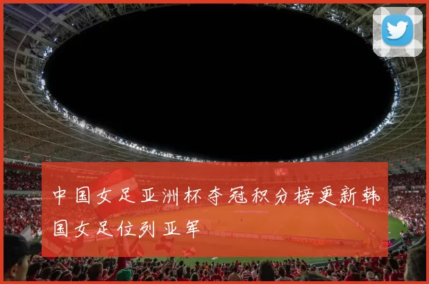 中国女足亚洲杯夺冠积分榜更新韩国女足位列亚军