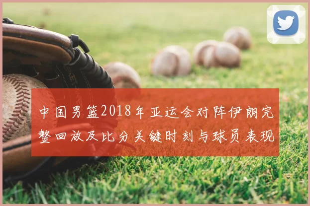 中国男篮2018年亚运会对阵伊朗完整回放及比分关键时刻与球员表现
