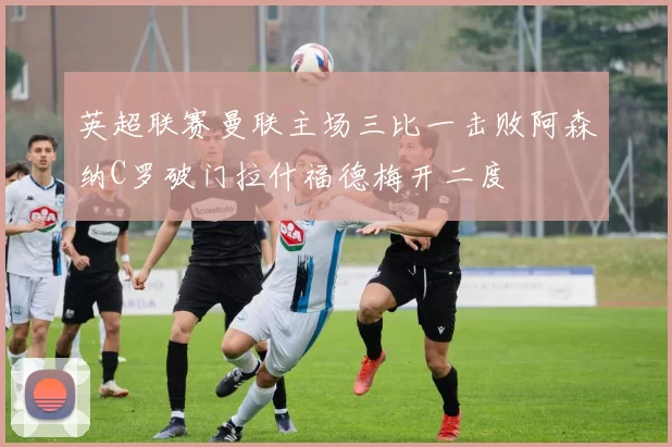 英超联赛曼联主场三比一击败阿森纳C罗破门拉什福德梅开二度