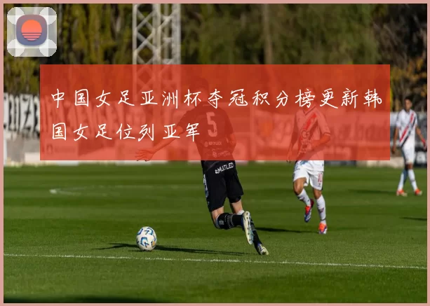 中国女足亚洲杯夺冠积分榜更新韩国女足位列亚军