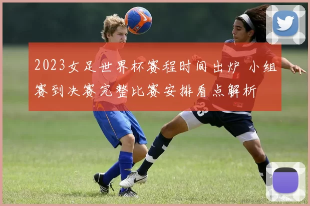2023女足世界杯赛程时间出炉 小组赛到决赛完整比赛安排看点解析