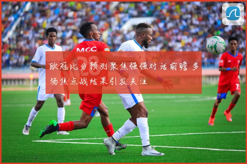 欧冠比分预测聚焦强强对话前瞻 多场焦点战结果引发关注