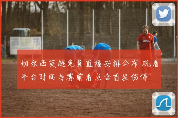 切尔西英超免费直播安排公布 观看平台时间与赛前看点含首发伤停