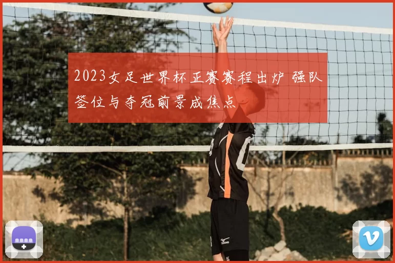 2023女足世界杯正赛赛程出炉 强队签位与夺冠前景成焦点