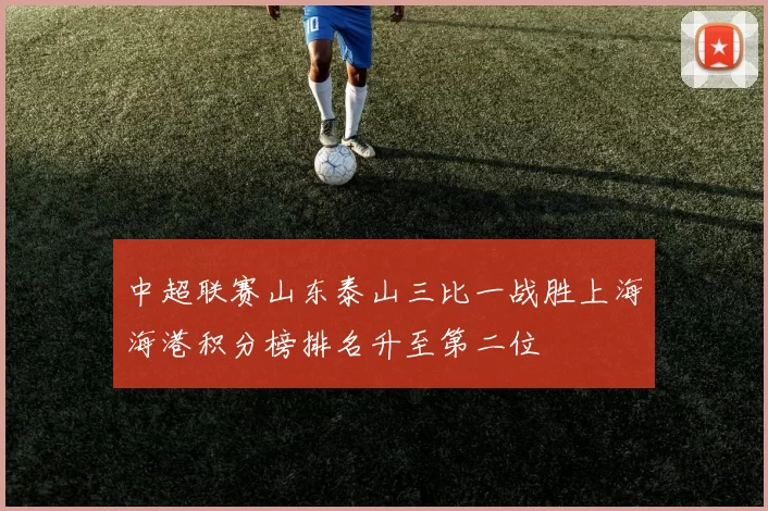 中超联赛山东泰山三比一战胜上海海港积分榜排名升至第二位