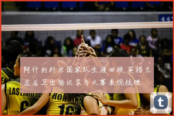 阿什利科尔国家队生涯回顾 英格兰左后卫出场记录与大赛表现梳理