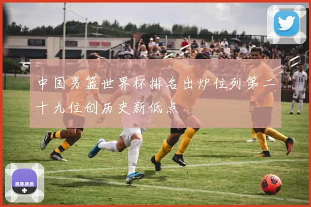 中国男篮世界杯排名出炉位列第二十九位创历史新低点