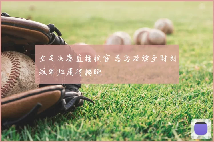 女足决赛直播收官 悬念延续至时刻冠军归属待揭晓