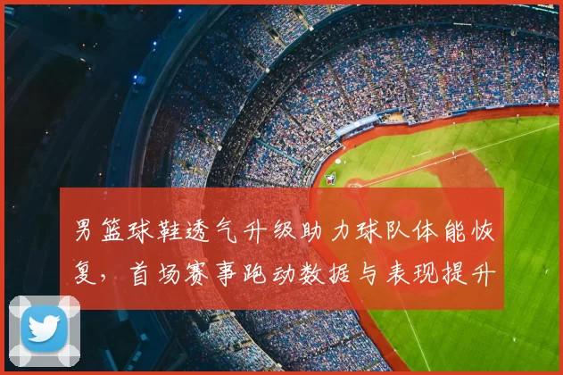 男篮球鞋透气升级助力球队体能恢复，首场赛事跑动数据与表现提升