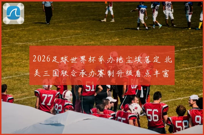2026足球世界杯举办地尘埃落定 北美三国联合承办赛制升级看点丰富