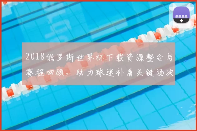 2018俄罗斯世界杯下载资源整合与赛程回顾,助力球迷补看关键场次