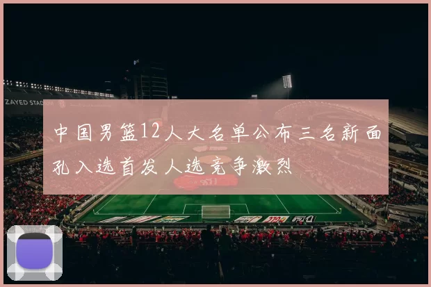 中国男篮12人大名单公布三名新面孔入选首发人选竞争激烈