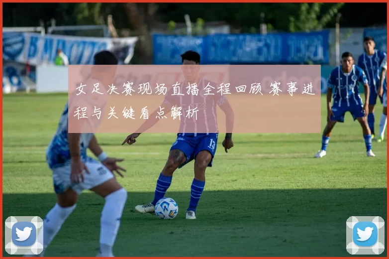 女足决赛现场直播全程回顾 赛事进程与关键看点解析