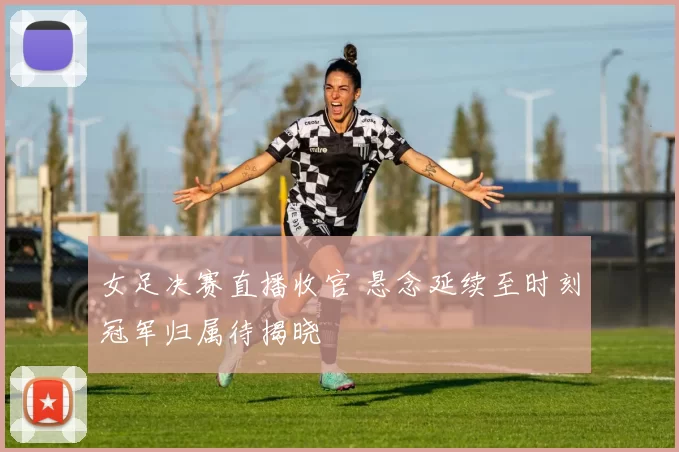 女足决赛直播收官 悬念延续至时刻冠军归属待揭晓
