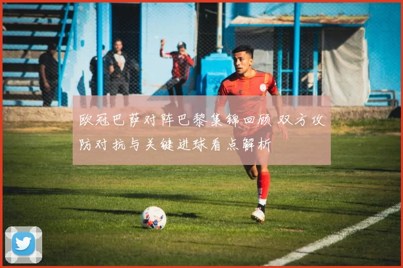欧冠巴萨对阵巴黎集锦回顾 双方攻防对抗与关键进球看点解析