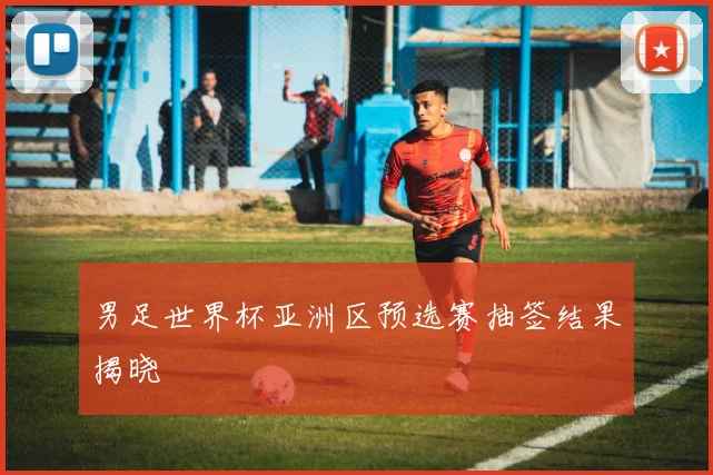 男足世界杯亚洲区预选赛抽签结果揭晓