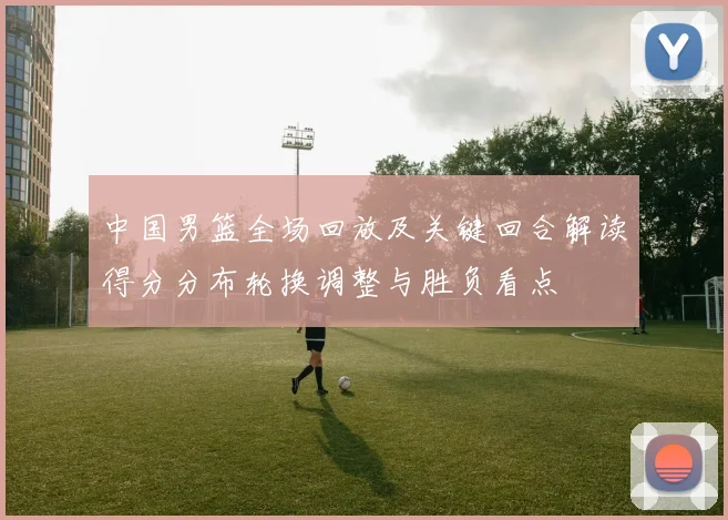 中国男篮全场回放及关键回合解读得分分布轮换调整与胜负看点