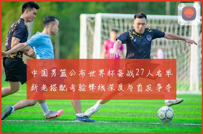中国男篮公布世界杯备战27人名单新老搭配考验锋线深度与首发争夺