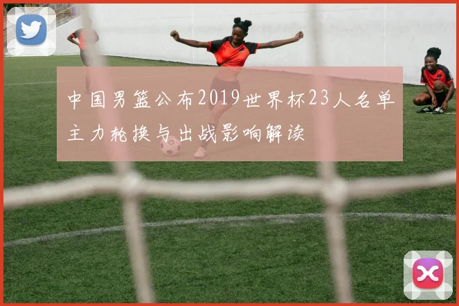 中国男篮公布2019世界杯23人名单主力轮换与出战影响解读