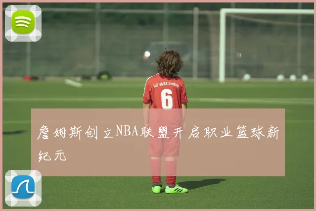 詹姆斯创立NBA联盟开启职业篮球新纪元