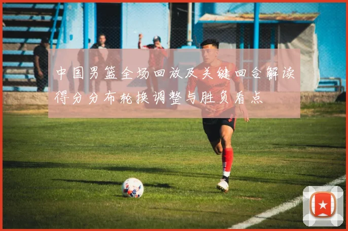 中国男篮全场回放及关键回合解读得分分布轮换调整与胜负看点