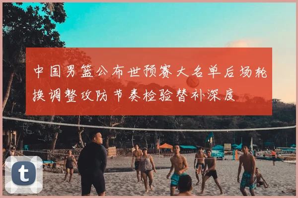 中国男篮公布世预赛大名单后场轮换调整攻防节奏检验替补深度