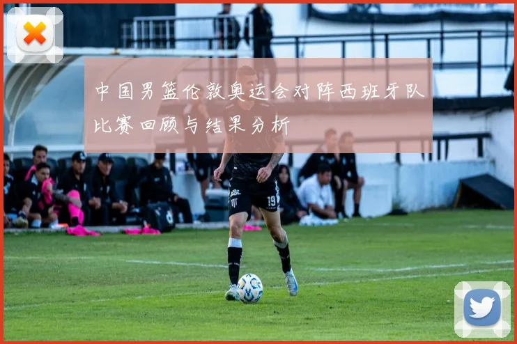 中国男篮伦敦奥运会对阵西班牙队比赛回顾与结果分析