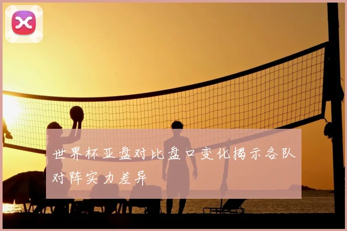 世界杯亚盘对比盘口变化揭示各队对阵实力差异