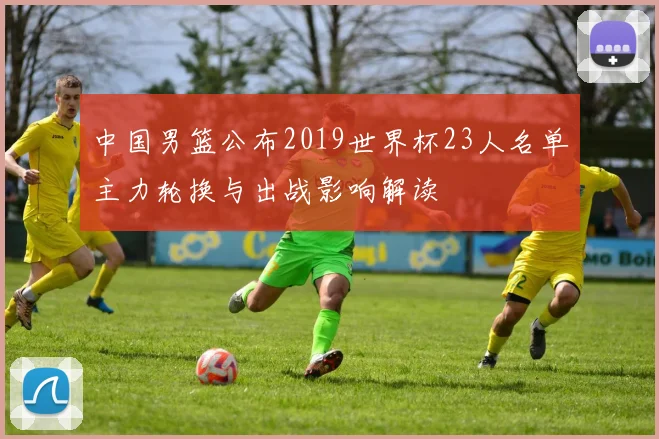 中国男篮公布2019世界杯23人名单主力轮换与出战影响解读