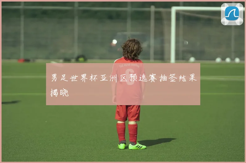 男足世界杯亚洲区预选赛抽签结果揭晓