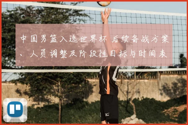 中国男篮入选世界杯 后续备战方案、人员调整及阶段性目标与时间表公布